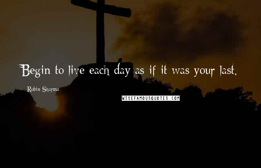 Robin Sharma Quotes: Begin to live each day as if it was your last.