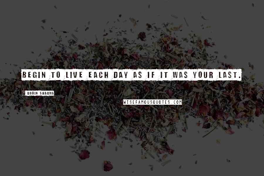 Robin Sharma Quotes: Begin to live each day as if it was your last.