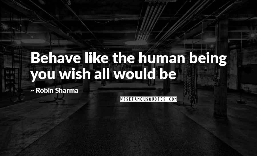 Robin Sharma Quotes: Behave like the human being you wish all would be