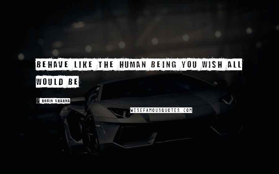 Robin Sharma Quotes: Behave like the human being you wish all would be