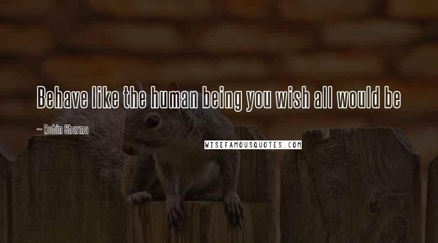 Robin Sharma Quotes: Behave like the human being you wish all would be