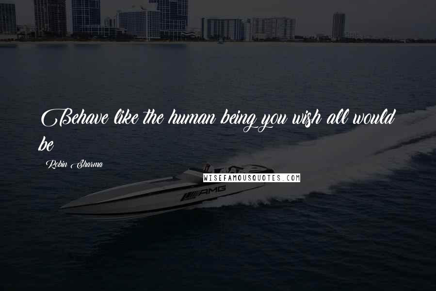 Robin Sharma Quotes: Behave like the human being you wish all would be