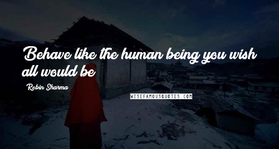 Robin Sharma Quotes: Behave like the human being you wish all would be