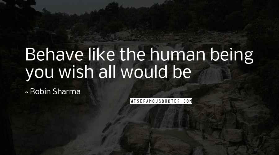 Robin Sharma Quotes: Behave like the human being you wish all would be
