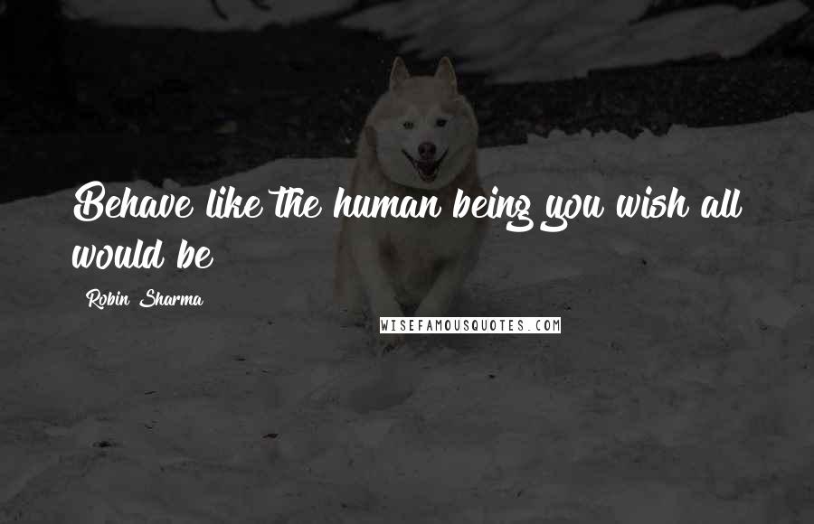 Robin Sharma Quotes: Behave like the human being you wish all would be