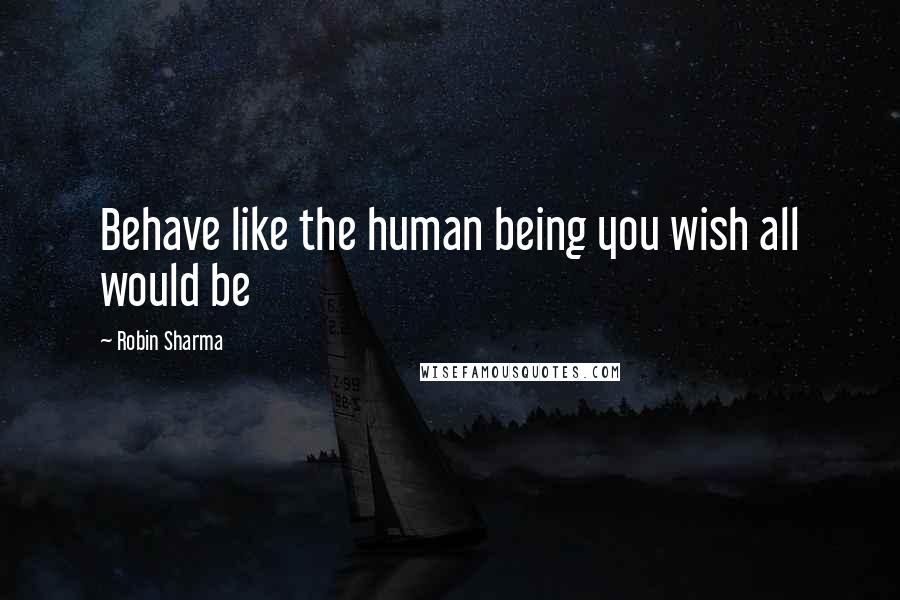 Robin Sharma Quotes: Behave like the human being you wish all would be