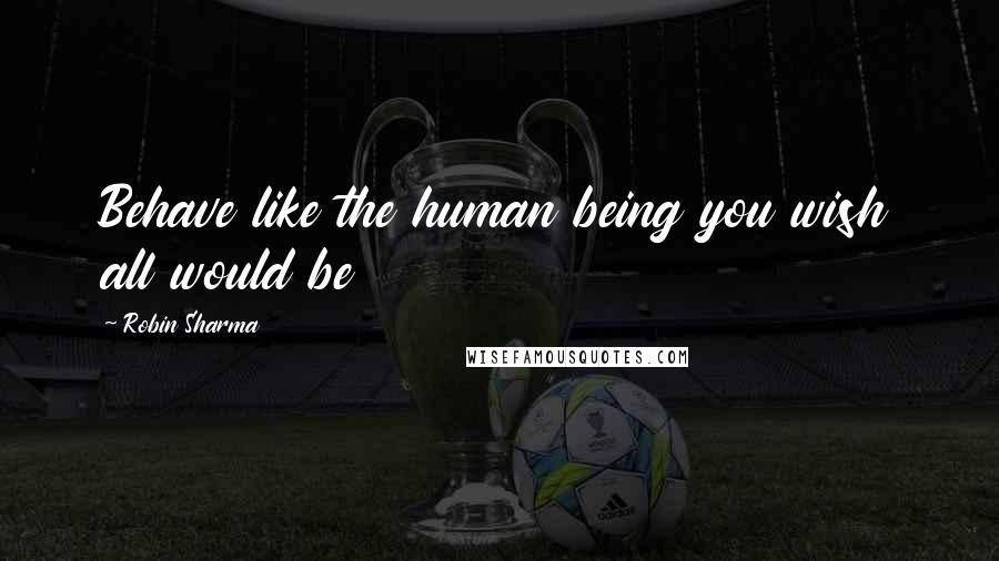 Robin Sharma Quotes: Behave like the human being you wish all would be