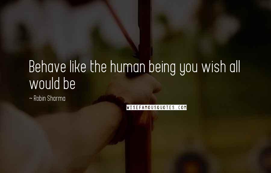 Robin Sharma Quotes: Behave like the human being you wish all would be