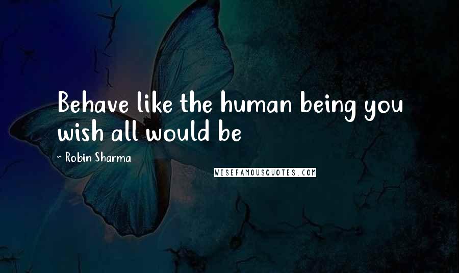 Robin Sharma Quotes: Behave like the human being you wish all would be
