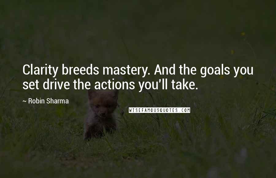 Robin Sharma Quotes: Clarity breeds mastery. And the goals you set drive the actions you'll take.