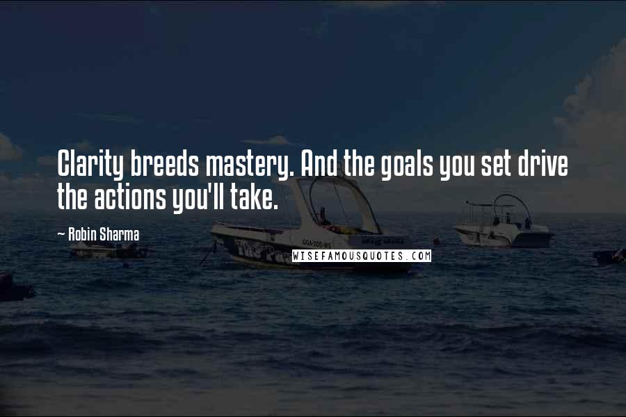 Robin Sharma Quotes: Clarity breeds mastery. And the goals you set drive the actions you'll take.