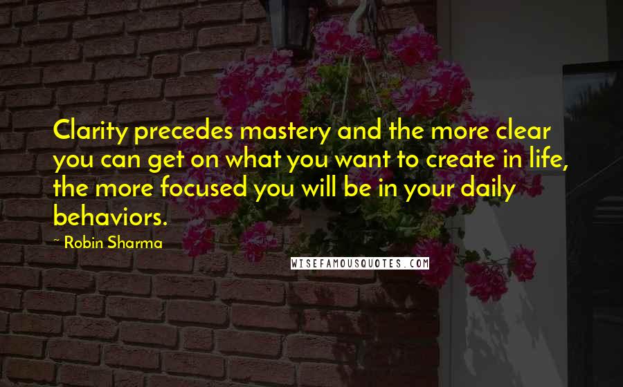 Robin Sharma Quotes: Clarity precedes mastery and the more clear you can get on what you want to create in life, the more focused you will be in your daily behaviors.