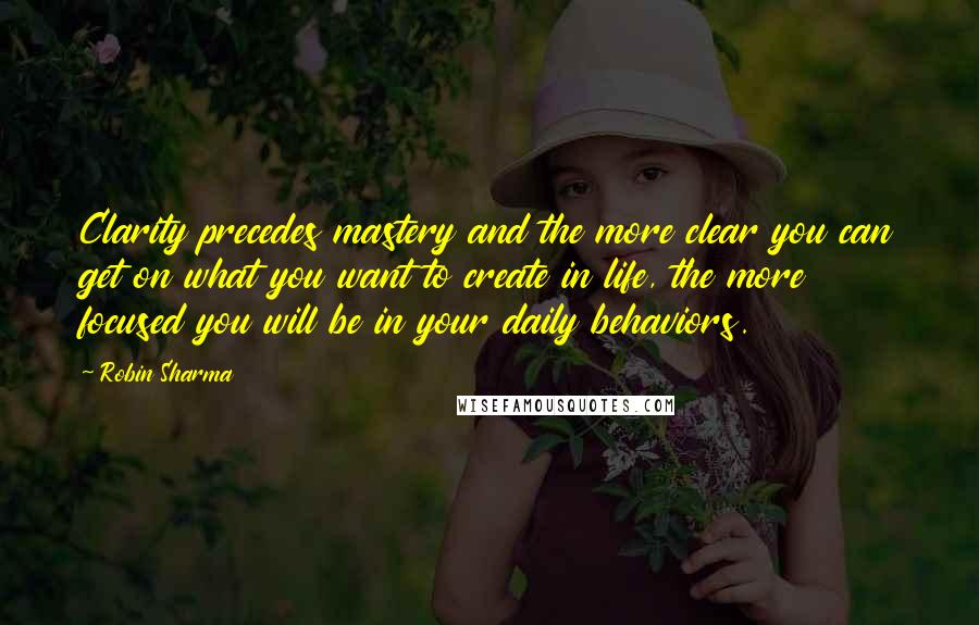 Robin Sharma Quotes: Clarity precedes mastery and the more clear you can get on what you want to create in life, the more focused you will be in your daily behaviors.