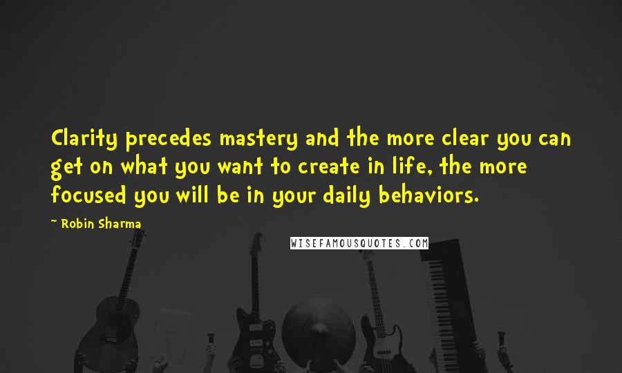Robin Sharma Quotes: Clarity precedes mastery and the more clear you can get on what you want to create in life, the more focused you will be in your daily behaviors.