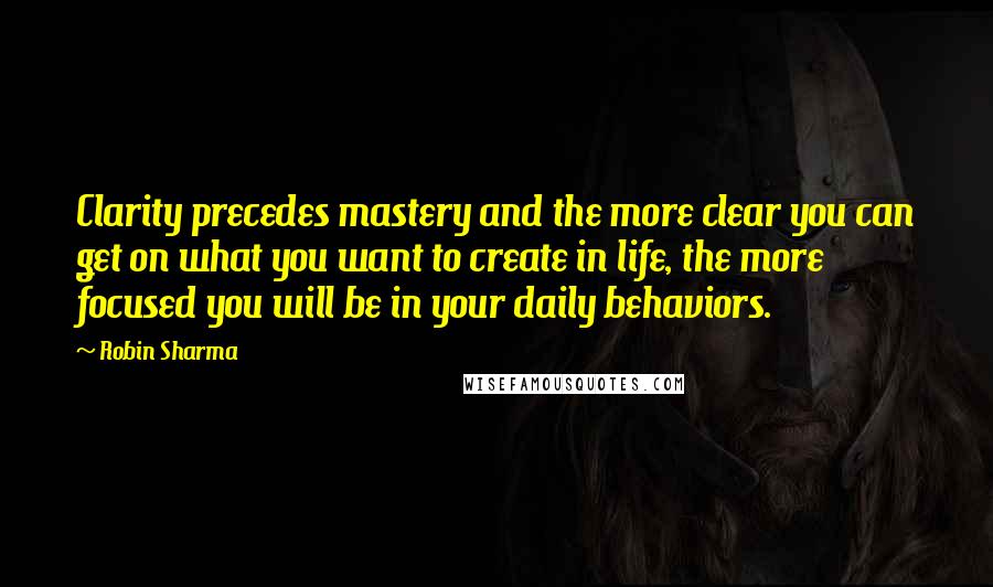 Robin Sharma Quotes: Clarity precedes mastery and the more clear you can get on what you want to create in life, the more focused you will be in your daily behaviors.