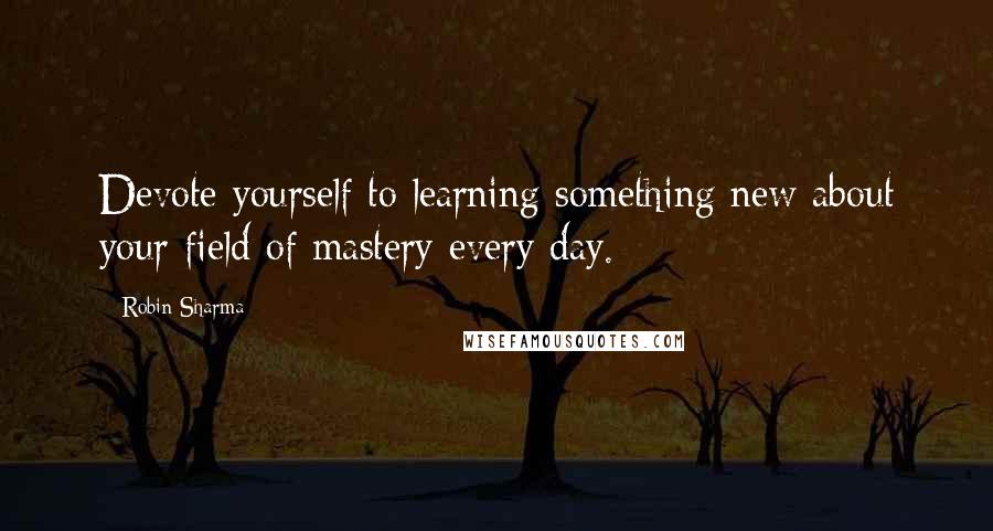 Robin Sharma Quotes: Devote yourself to learning something new about your field of mastery every day.