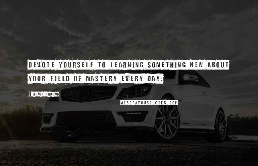 Robin Sharma Quotes: Devote yourself to learning something new about your field of mastery every day.