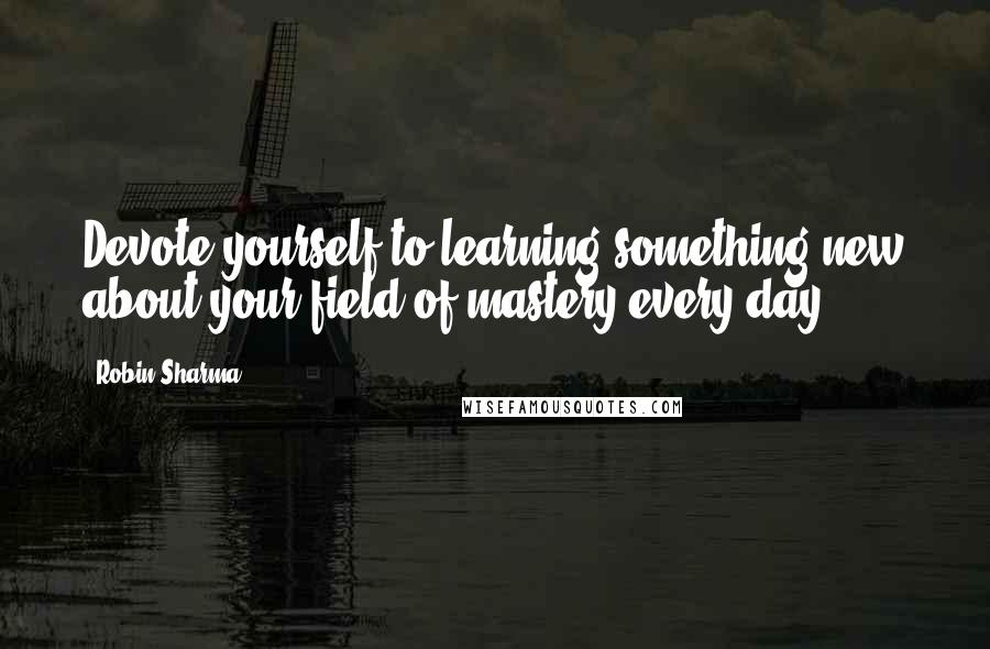 Robin Sharma Quotes: Devote yourself to learning something new about your field of mastery every day.
