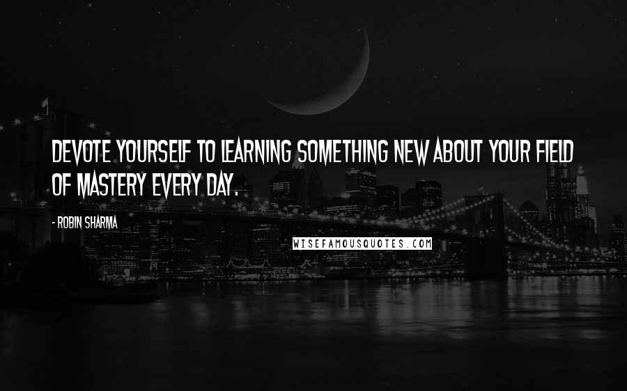 Robin Sharma Quotes: Devote yourself to learning something new about your field of mastery every day.