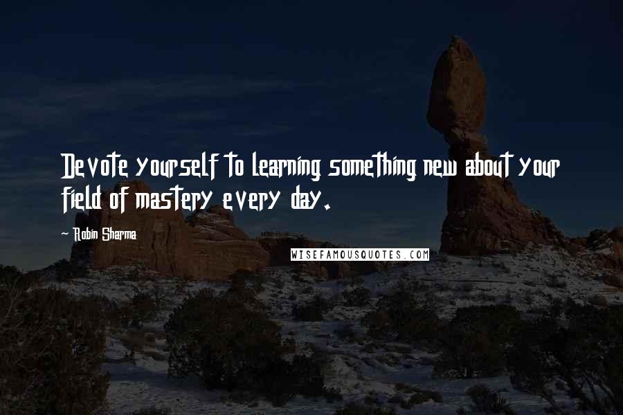 Robin Sharma Quotes: Devote yourself to learning something new about your field of mastery every day.