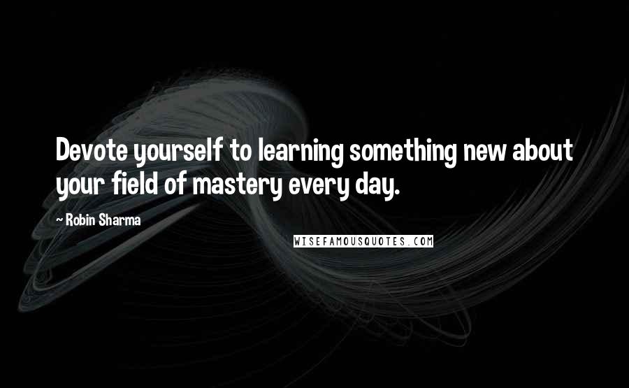 Robin Sharma Quotes: Devote yourself to learning something new about your field of mastery every day.