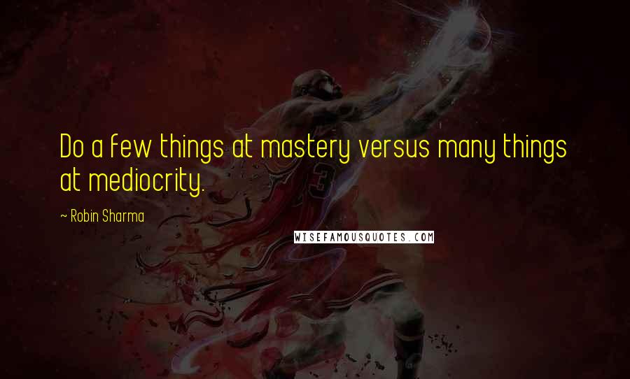 Robin Sharma Quotes: Do a few things at mastery versus many things at mediocrity.