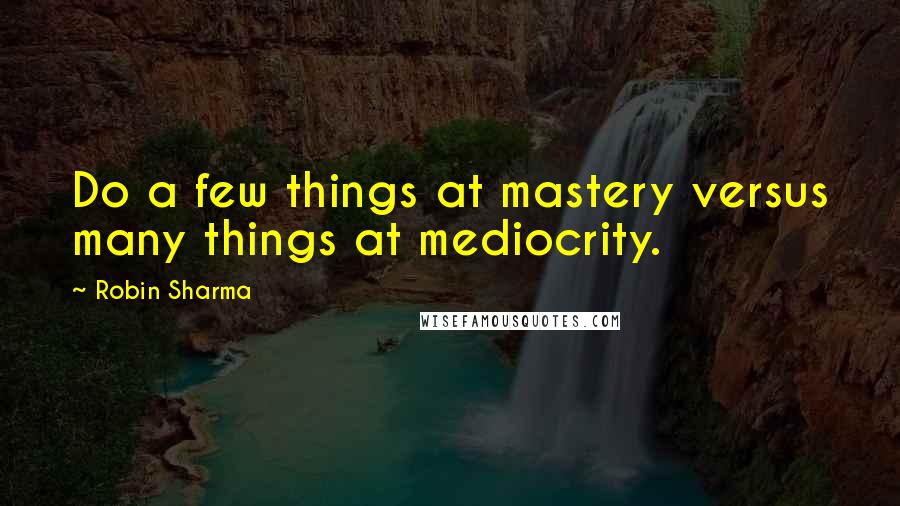 Robin Sharma Quotes: Do a few things at mastery versus many things at mediocrity.