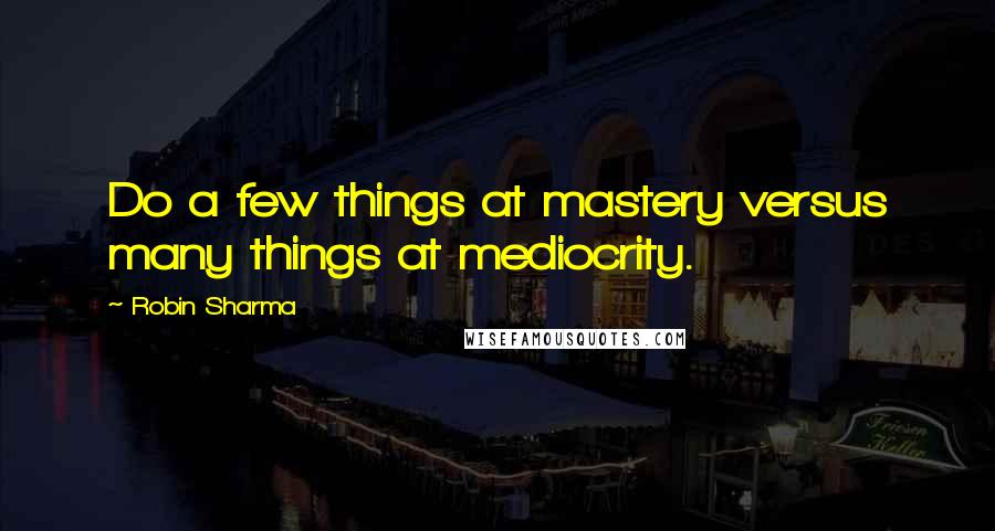 Robin Sharma Quotes: Do a few things at mastery versus many things at mediocrity.