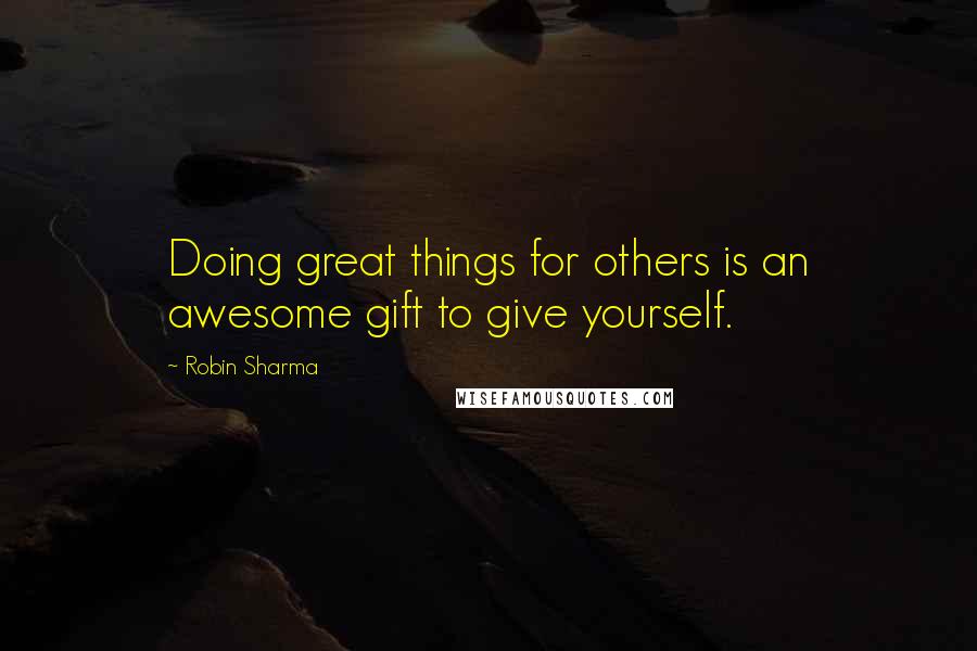 Robin Sharma Quotes: Doing great things for others is an awesome gift to give yourself.