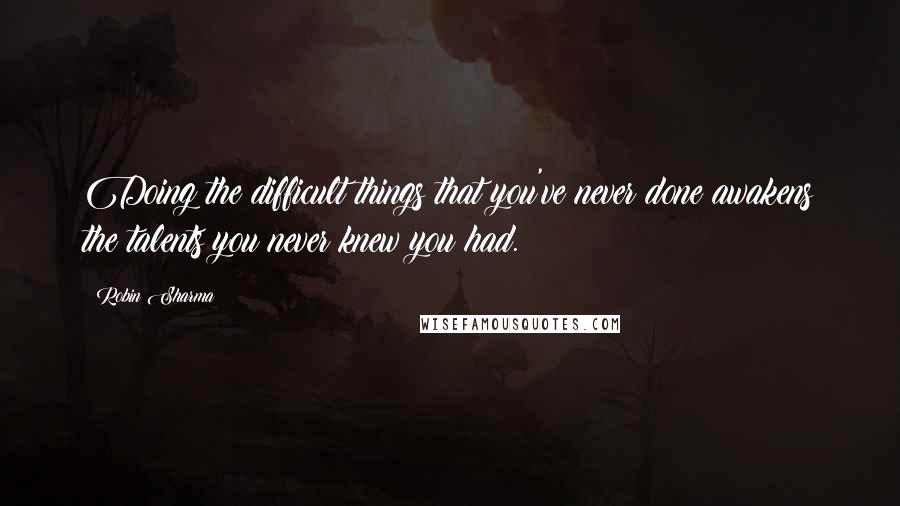 Robin Sharma Quotes: Doing the difficult things that you've never done awakens the talents you never knew you had.