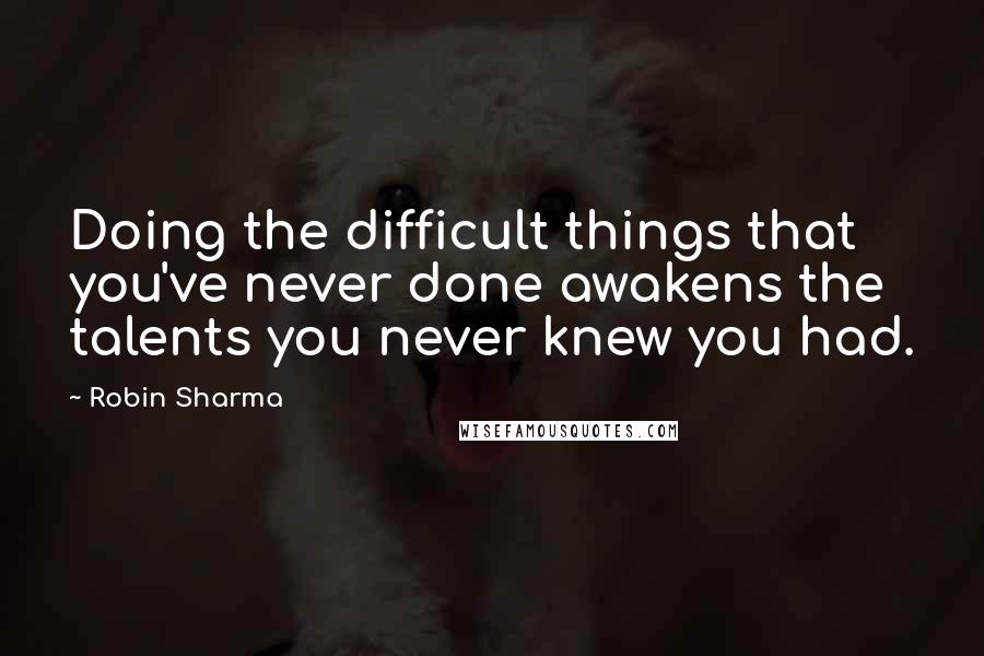 Robin Sharma Quotes: Doing the difficult things that you've never done awakens the talents you never knew you had.