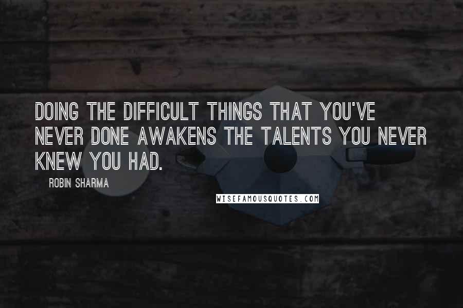 Robin Sharma Quotes: Doing the difficult things that you've never done awakens the talents you never knew you had.