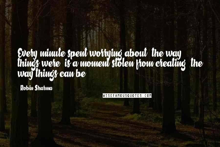 Robin Sharma Quotes: Every minute spent worrying about 'the way things were' is a moment stolen from creating 'the way things can be'