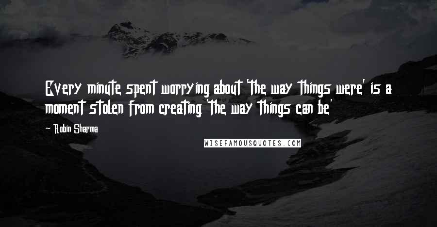 Robin Sharma Quotes: Every minute spent worrying about 'the way things were' is a moment stolen from creating 'the way things can be'