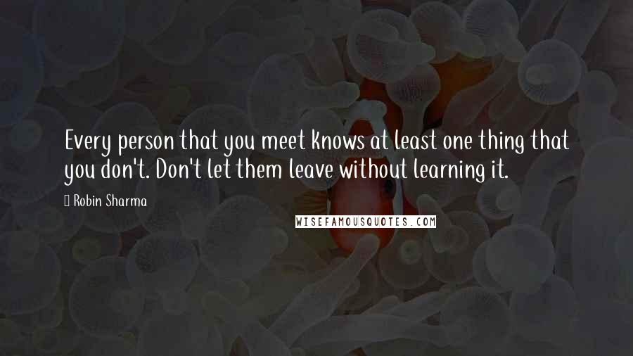 Robin Sharma Quotes: Every person that you meet knows at least one thing that you don't. Don't let them leave without learning it.