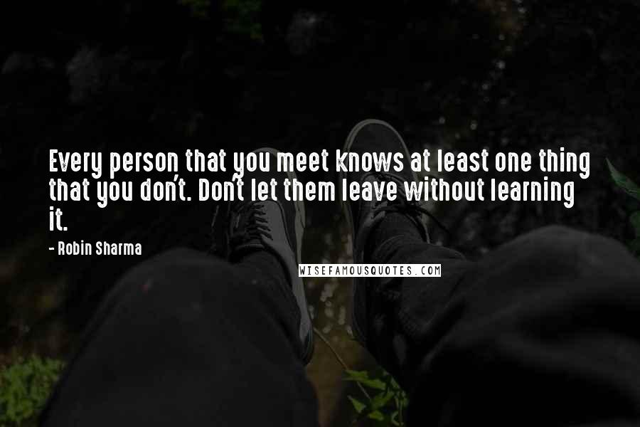 Robin Sharma Quotes: Every person that you meet knows at least one thing that you don't. Don't let them leave without learning it.