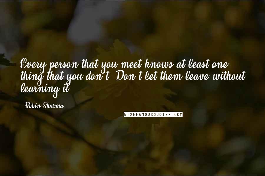 Robin Sharma Quotes: Every person that you meet knows at least one thing that you don't. Don't let them leave without learning it.