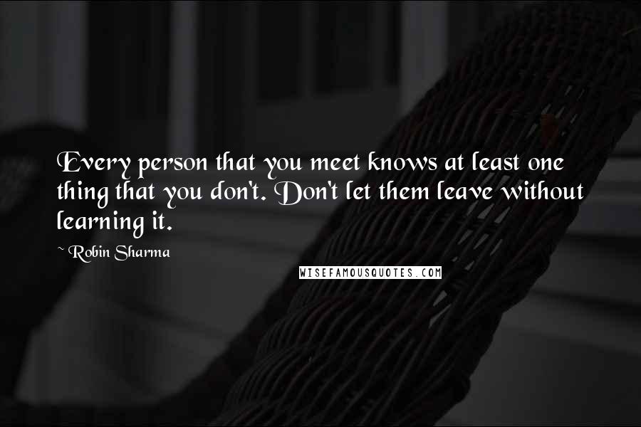 Robin Sharma Quotes: Every person that you meet knows at least one thing that you don't. Don't let them leave without learning it.