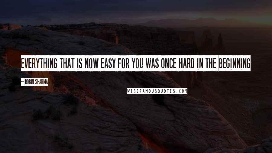 Robin Sharma Quotes: Everything that is now easy for you was once hard in the beginning