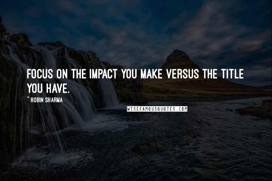 Robin Sharma Quotes: Focus on the impact you make versus the title you have.