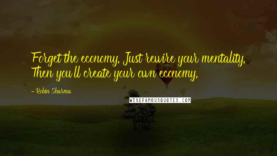 Robin Sharma Quotes: Forget the economy. Just rewire your mentality. Then you'll create your own economy.