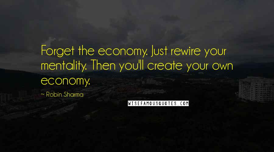 Robin Sharma Quotes: Forget the economy. Just rewire your mentality. Then you'll create your own economy.