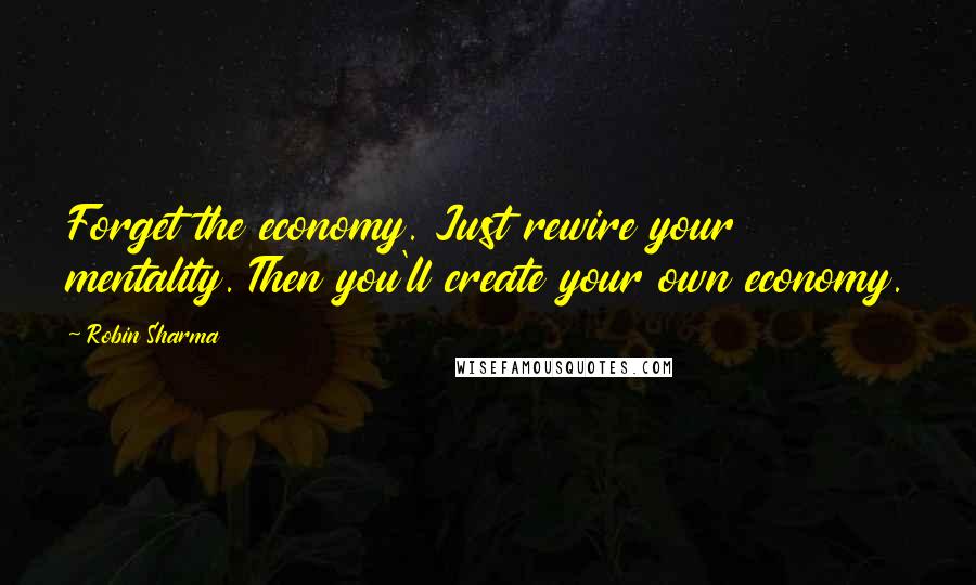 Robin Sharma Quotes: Forget the economy. Just rewire your mentality. Then you'll create your own economy.