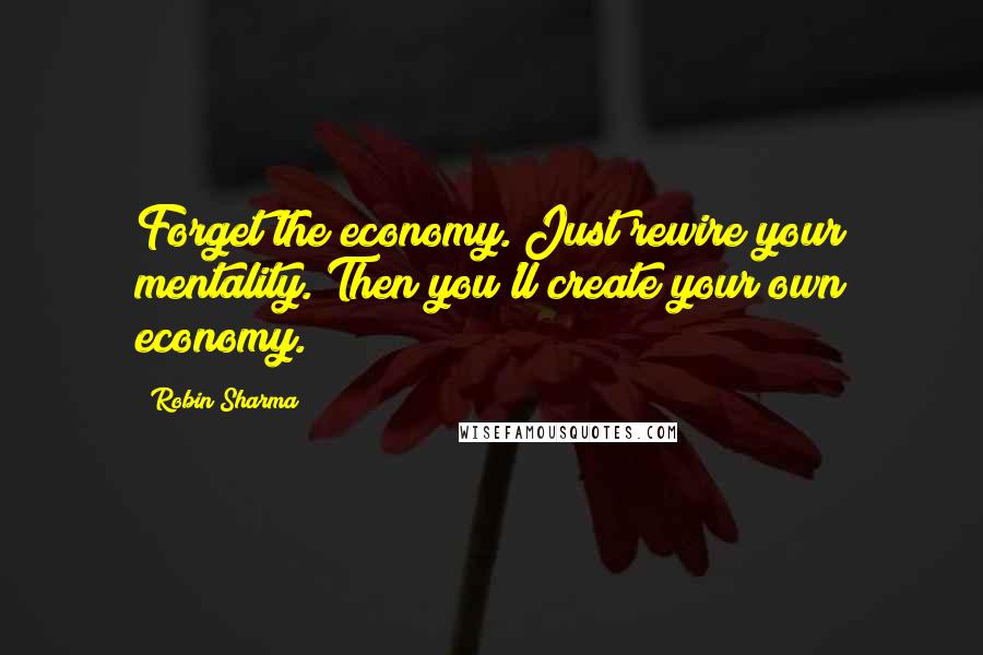 Robin Sharma Quotes: Forget the economy. Just rewire your mentality. Then you'll create your own economy.