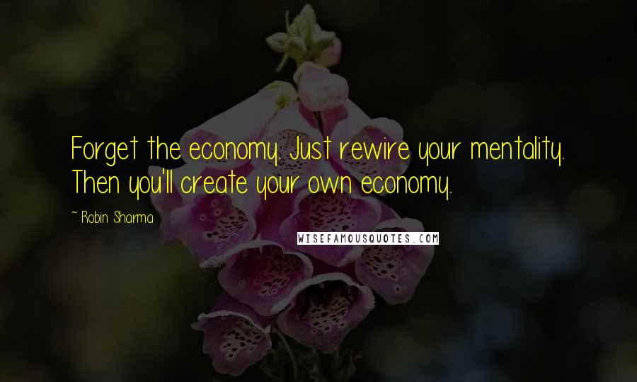 Robin Sharma Quotes: Forget the economy. Just rewire your mentality. Then you'll create your own economy.