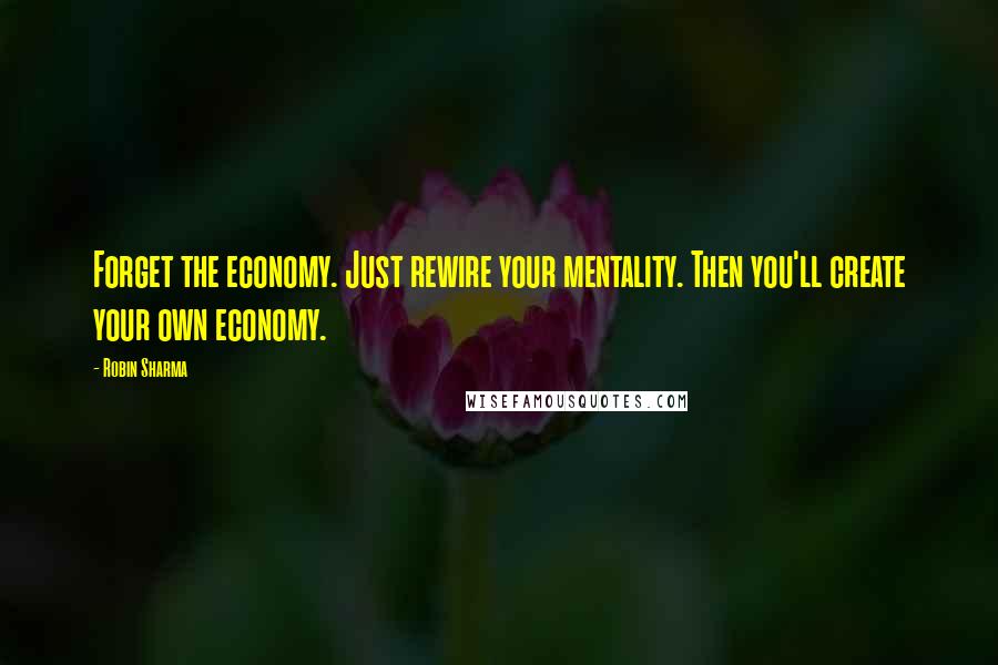 Robin Sharma Quotes: Forget the economy. Just rewire your mentality. Then you'll create your own economy.