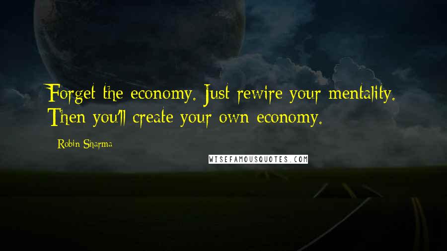 Robin Sharma Quotes: Forget the economy. Just rewire your mentality. Then you'll create your own economy.