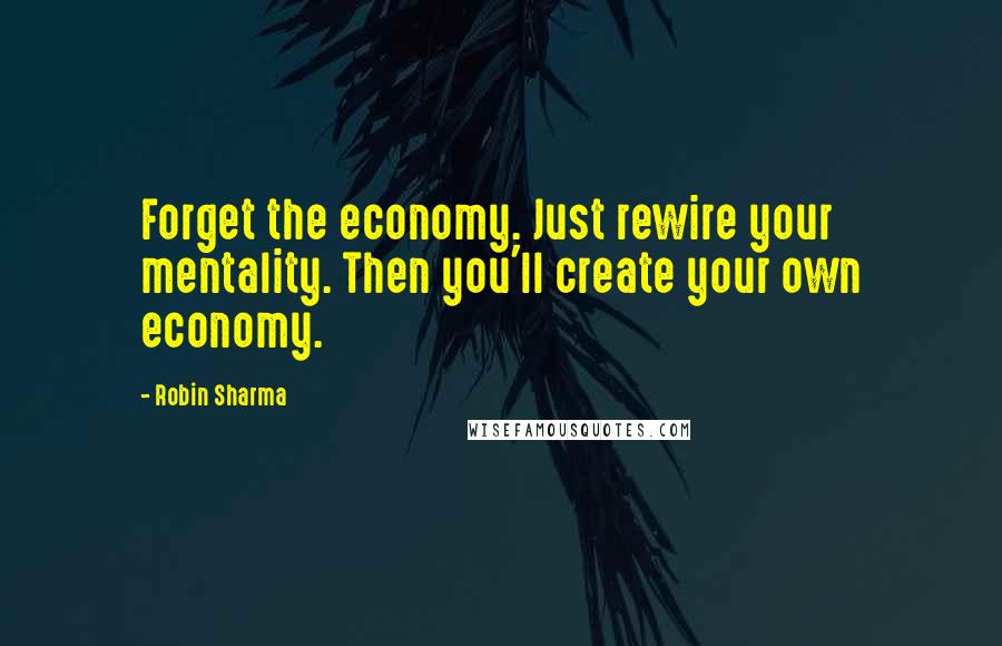 Robin Sharma Quotes: Forget the economy. Just rewire your mentality. Then you'll create your own economy.