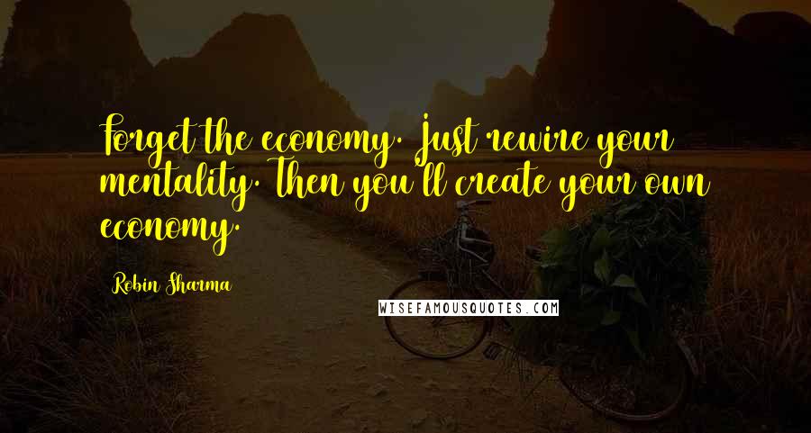 Robin Sharma Quotes: Forget the economy. Just rewire your mentality. Then you'll create your own economy.