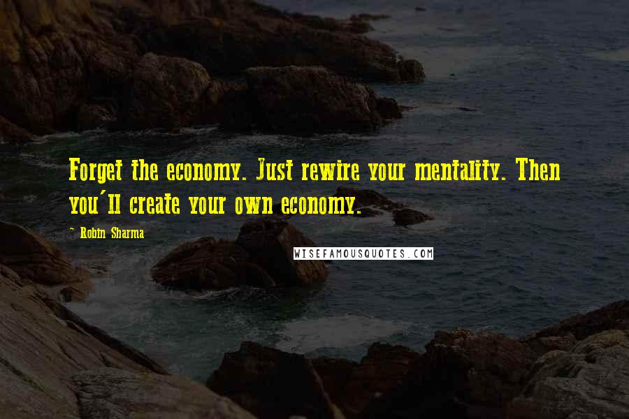 Robin Sharma Quotes: Forget the economy. Just rewire your mentality. Then you'll create your own economy.